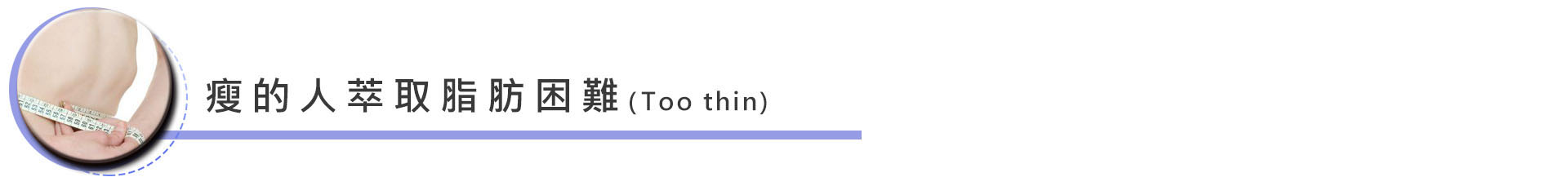 瘦的人萃取脂肪困難,而且可能會有抽取的地方凹凸不均的情形:這點需要和專業的醫生做詳細評估,有一點要注意的是:抽取處的凹凸不平可以因為經驗豐富的醫生降低發生的比率,但並不代表豐富度夠的醫生就一定不會產生此種情況,這點還是要和醫生做好術前溝通。